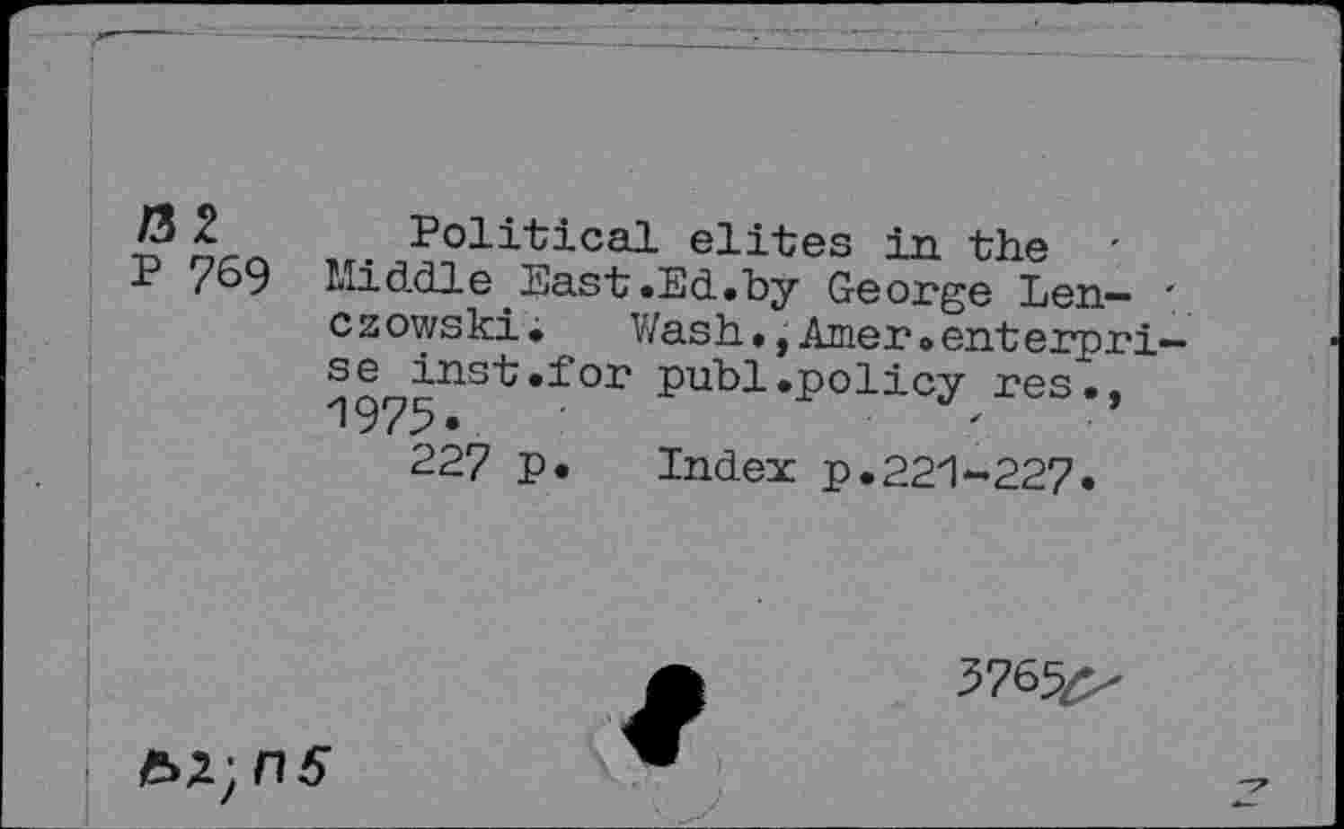 ﻿/32
P 769
Political elites in the ' Middle East.Ed.by George Len~ ' czowski.	Wash.,Amer.enterpri-
se^inst.for publ.policy res., 227 p. Index p.221-227.
37^